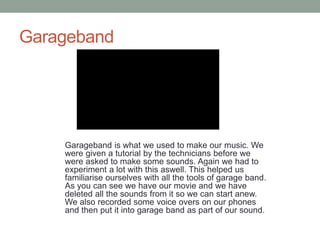 Garageband
Garageband is what we used to make our music. We
were given a tutorial by the technicians before we
were asked to make some sounds. Again we had to
experiment a lot with this aswell. This helped us
familiarise ourselves with all the tools of garage band.
As you can see we have our movie and we have
deleted all the sounds from it so we can start anew.
We also recorded some voice overs on our phones
and then put it into garage band as part of our sound.
 