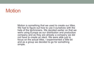 Motion
Motion is something that we used to create our titles.
We had to figure out how to use it ourselves with the
help of the technicians. We decided earlier on that we
were using Europa as our distribution and production
company and as they are already a company we did
not have to create an ident. We were able just to
focus on the actual titles. I experimented a little bit
and as a group we decided to go for something
simple.
 