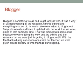 Blogger
Blogger is something we all had to get familiar with. It was a way
of us documenting all the research, filming, editing and
everything else we did in media. We were asked to blog about
3/4 posts weekly and keep it updated with the work that we were
doing at that particular time. This was difficult with some of us
because we were doing the work and the editing and the
research but we were just forgetting to blog about it. With the
feedbacks during our one to ones with our teacher, we were
given advice on how to time manage our blogging.
 