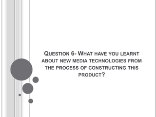 QUESTION 6- WHAT HAVE YOU LEARNT
ABOUT NEW MEDIA TECHNOLOGIES FROM
THE PROCESS OF CONSTRUCTING THIS
PRODUCT?
 
