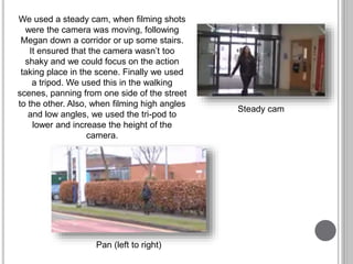We used a steady cam, when filming shots
were the camera was moving, following
Megan down a corridor or up some stairs.
It ensured that the camera wasn’t too
shaky and we could focus on the action
taking place in the scene. Finally we used
a tripod. We used this in the walking
scenes, panning from one side of the street
to the other. Also, when filming high angles
and low angles, we used the tri-pod to
lower and increase the height of the
camera.
Steady cam
Pan (left to right)
 