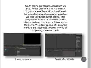 When editing our sequence together, we
used Adobe premiere. This is a quality
programme enabling us to edit and make
the scene look as professional as possible.
We also used Adobe After effects. This
programme allowed us to create special
effects, adding to the science fiction part of
the genre. We added special effects when
creating the laser eyes towards the end of
the opening scene we created.
Adobe premiere Adobe after effects
 