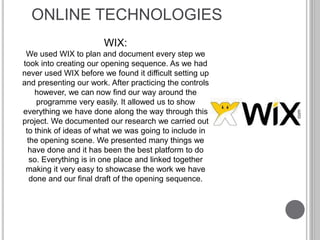 ONLINE TECHNOLOGIES
WIX:
We used WIX to plan and document every step we
took into creating our opening sequence. As we had
never used WIX before we found it difficult setting up
and presenting our work. After practicing the controls
however, we can now find our way around the
programme very easily. It allowed us to show
everything we have done along the way through this
project. We documented our research we carried out
to think of ideas of what we was going to include in
the opening scene. We presented many things we
have done and it has been the best platform to do
so. Everything is in one place and linked together
making it very easy to showcase the work we have
done and our final draft of the opening sequence.
 