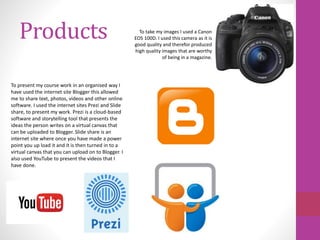 Products
To present my course work in an organised way I
have used the internet site Blogger this allowed
me to share text, photos, videos and other online
software. I used the internet sites Prezi and Slide
share, to present my work. Prezi is a cloud-based
software and storytelling tool that presents the
ideas the person writes on a virtual canvas that
can be uploaded to Blogger. Slide share is an
internet site where once you have made a power
point you up load it and it is then turned in to a
virtual canvas that you can upload on to Blogger. I
also used YouTube to present the videos that I
have done.
To take my images I used a Canon
EOS 100D. I used this camera as it is
good quality and therefor produced
high quality images that are worthy
of being in a magazine.
 