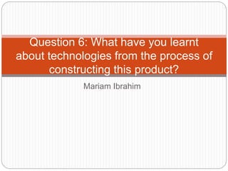 Mariam Ibrahim
Question 6: What have you learnt
about technologies from the process of
constructing this product?
 