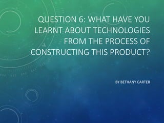 QUESTION 6: WHAT HAVE YOU
LEARNT ABOUT TECHNOLOGIES
FROM THE PROCESS OF
CONSTRUCTING THIS PRODUCT?
BY BETHANY CARTER
 