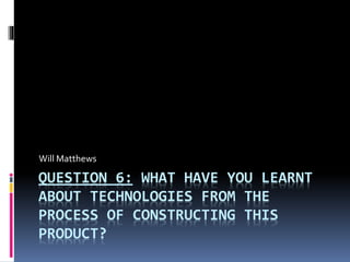 QUESTION 6: WHAT HAVE YOU LEARNT
ABOUT TECHNOLOGIES FROM THE
PROCESS OF CONSTRUCTING THIS
PRODUCT?
Will Matthews
 