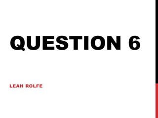 QUESTION 6
LEAH ROLFE
 