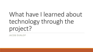 What have I learned about
technology through the
project?
JACOB DUNLOP
 