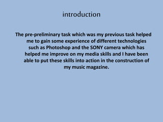 The pre-preliminary task which was my previous task helped
me to gain some experience of different technologies
such as Photoshop and the SONY camera which has
helped me improve on my media skills and I have been
able to put these skills into action in the construction of
my music magazine.
introduction
 