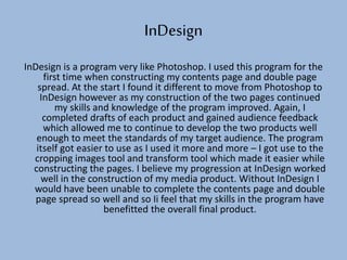 InDesign
InDesign is a program very like Photoshop. I used this program for the
first time when constructing my contents page and double page
spread. At the start I found it different to move from Photoshop to
InDesign however as my construction of the two pages continued
my skills and knowledge of the program improved. Again, I
completed drafts of each product and gained audience feedback
which allowed me to continue to develop the two products well
enough to meet the standards of my target audience. The program
itself got easier to use as I used it more and more – I got use to the
cropping images tool and transform tool which made it easier while
constructing the pages. I believe my progression at InDesign worked
well in the construction of my media product. Without InDesign I
would have been unable to complete the contents page and double
page spread so well and so Ii feel that my skills in the program have
benefitted the overall final product.
 