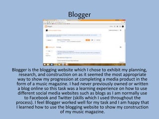 Blogger
Blogger is the blogging website which I chose to exhibit my planning,
research, and construction on as it seemed the most appropriate
way to show my progression at completing a media product in the
form of a music magazine. I had never previously owned or written
a blog online so this task was a learning experience on how to use
different social media websites such as blogs as I am normally use
to Facebook and Twitter (skills which I used throughout the
process). I feel Blogger worked well for my task and I am happy that
I learned how to use the blogging website to show my construction
of my music magazine.
 