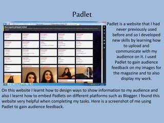 Padlet
Padlet is a website that I had
never previously used
before and so I developed
new skills by learning how
to upload and
communicate with my
audience on it. I used
Padlet to gain audience
feedback on my images for
the magazine and to also
display my work.
On this website I learnt how to design ways to show information to my audience and
also I learnt how to embed Padlets on different platforms such as Blogger. I found this
website very helpful when completing my tasks. Here is a screenshot of me using
Padlet to gain audience feedback.
 