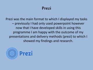 Prezi
Prezi was the main format to which I displayed my tasks
– previously I had only used powerpoint however
now that I have developed skills in using this
programme I am happy with the outcome of my
presentations and delivery methods (prezi) to which I
showed my findings and research.
 