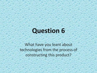 Question 6
What have you leant about
technologies from the process of
constructing this product?
 