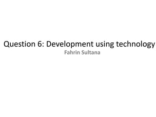 Question 6: Development using technology
Fahrin Sultana
 