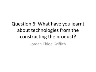 Question 6: What have you learnt
about technologies from the
constructing the product?
Jordan Chloe Griffith
 