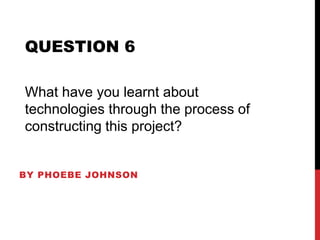 BY PHOEBE JOHNSON
QUESTION 6
What have you learnt about
technologies through the process of
constructing this project?
 