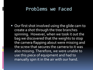 Problems we Faced
 Our first shot involved using the glide cam to
create a shot through the tree branches
spinning. Howev...
