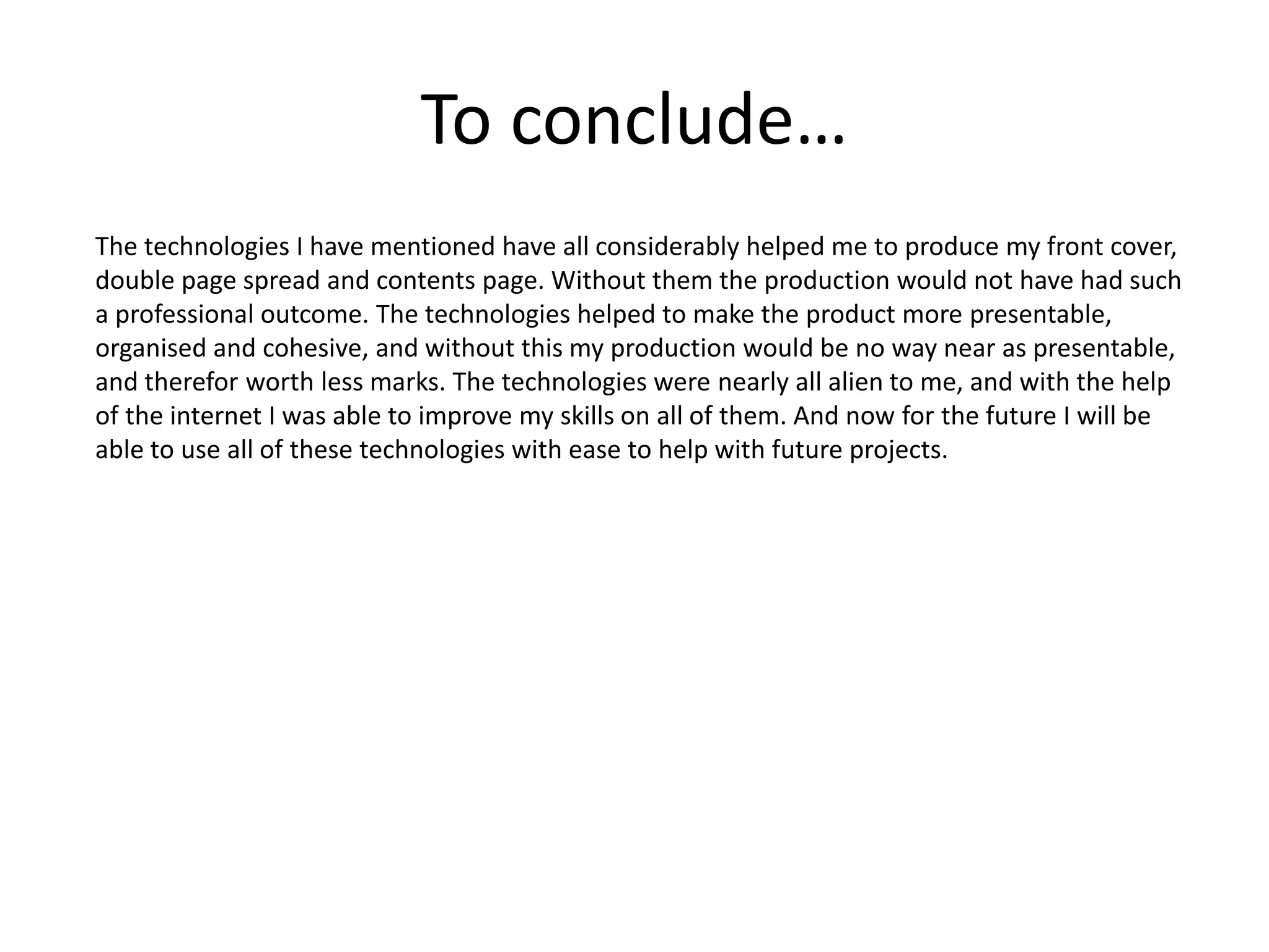 To conclude…
The technologies I have mentioned have all considerably helped me to produce my front cover,
double page spread and contents page. Without them the production would not have had such
a professional outcome. The technologies helped to make the product more presentable,
organised and cohesive, and without this my production would be no way near as presentable,
and therefor worth less marks. The technologies were nearly all alien to me, and with the help
of the internet I was able to improve my skills on all of them. And now for the future I will be
able to use all of these technologies with ease to help with future projects.
 