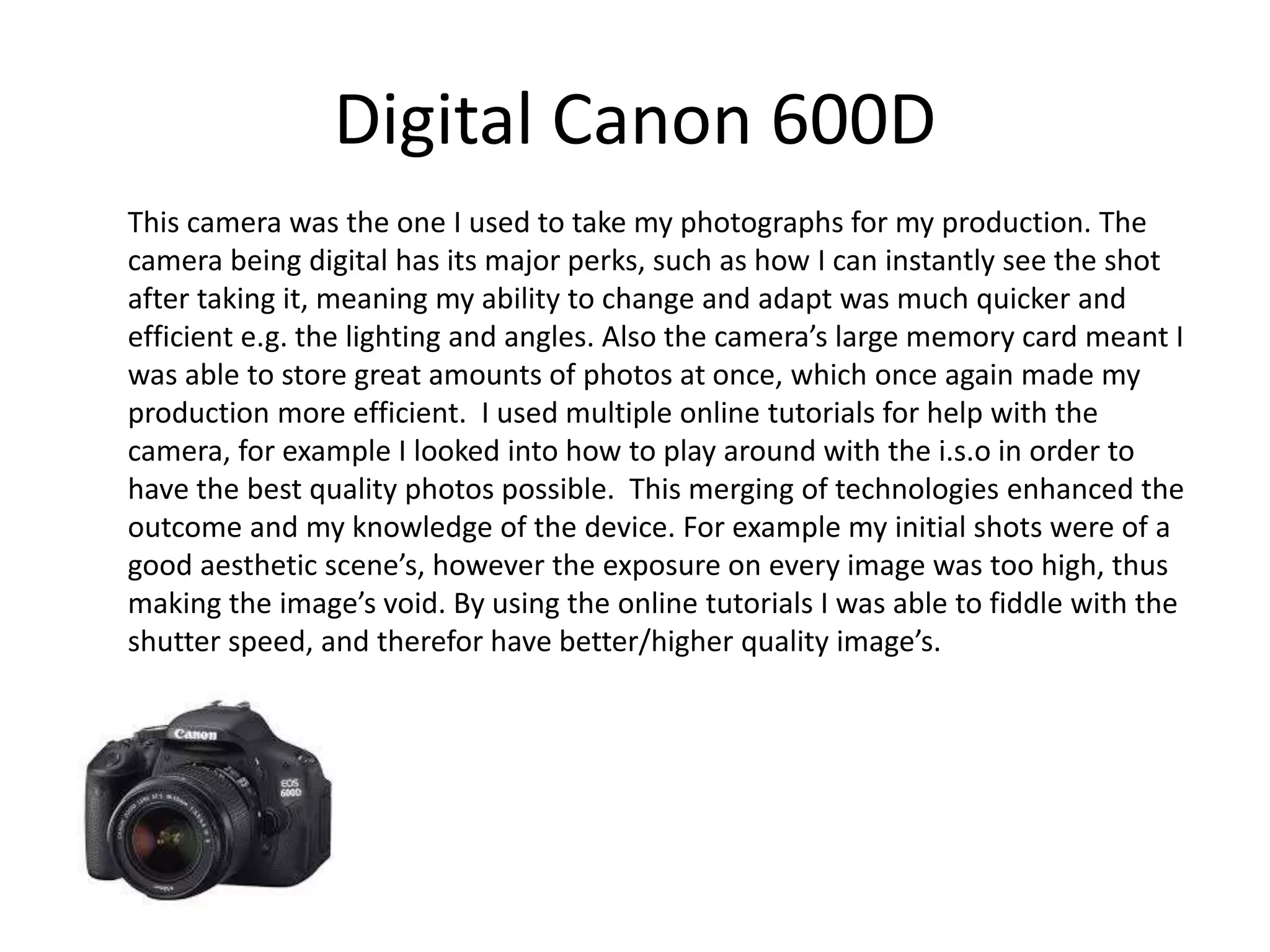 Digital Canon 600D
This camera was the one I used to take my photographs for my production. The
camera being digital has its major perks, such as how I can instantly see the shot
after taking it, meaning my ability to change and adapt was much quicker and
efficient e.g. the lighting and angles. Also the camera’s large memory card meant I
was able to store great amounts of photos at once, which once again made my
production more efficient. I used multiple online tutorials for help with the
camera, for example I looked into how to play around with the i.s.o in order to
have the best quality photos possible. This merging of technologies enhanced the
outcome and my knowledge of the device. For example my initial shots were of a
good aesthetic scene’s, however the exposure on every image was too high, thus
making the image’s void. By using the online tutorials I was able to fiddle with the
shutter speed, and therefor have better/higher quality image’s.
 