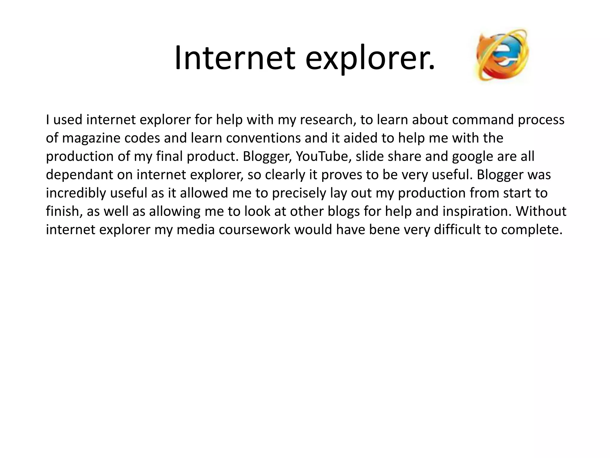 Internet explorer.
I used internet explorer for help with my research, to learn about command process
of magazine codes and learn conventions and it aided to help me with the
production of my final product. Blogger, YouTube, slide share and google are all
dependant on internet explorer, so clearly it proves to be very useful. Blogger was
incredibly useful as it allowed me to precisely lay out my production from start to
finish, as well as allowing me to look at other blogs for help and inspiration. Without
internet explorer my media coursework would have bene very difficult to complete.
 