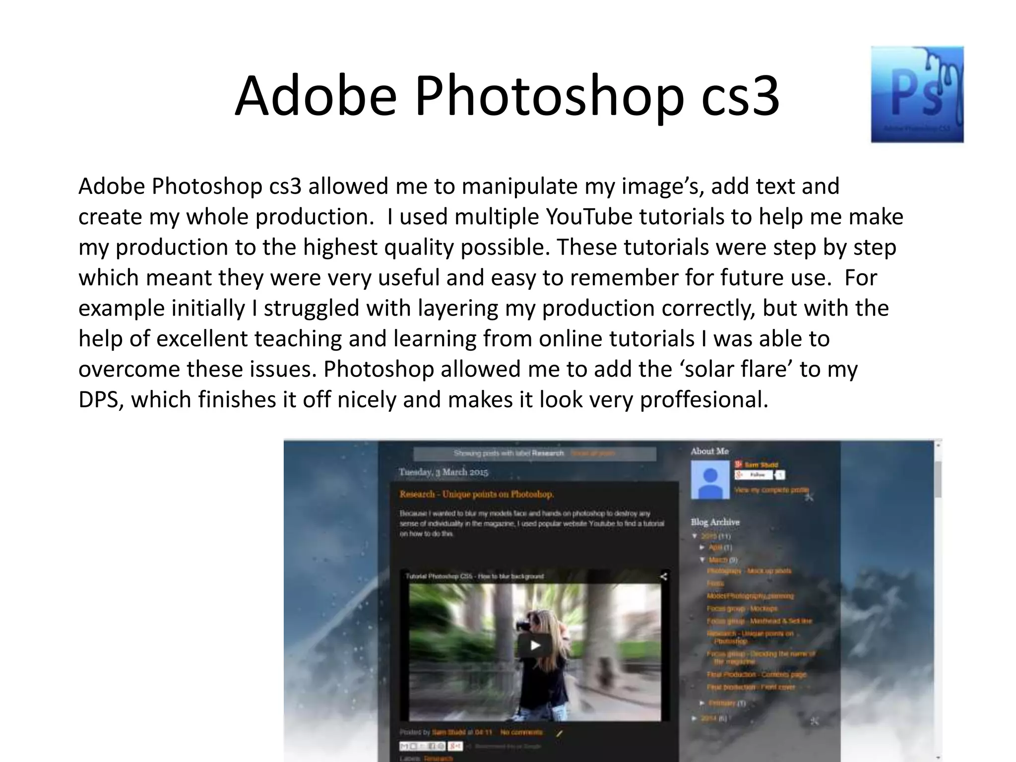 Adobe Photoshop cs3
Adobe Photoshop cs3 allowed me to manipulate my image’s, add text and
create my whole production. I used multiple YouTube tutorials to help me make
my production to the highest quality possible. These tutorials were step by step
which meant they were very useful and easy to remember for future use. For
example initially I struggled with layering my production correctly, but with the
help of excellent teaching and learning from online tutorials I was able to
overcome these issues. Photoshop allowed me to add the ‘solar flare’ to my
DPS, which finishes it off nicely and makes it look very proffesional.
 