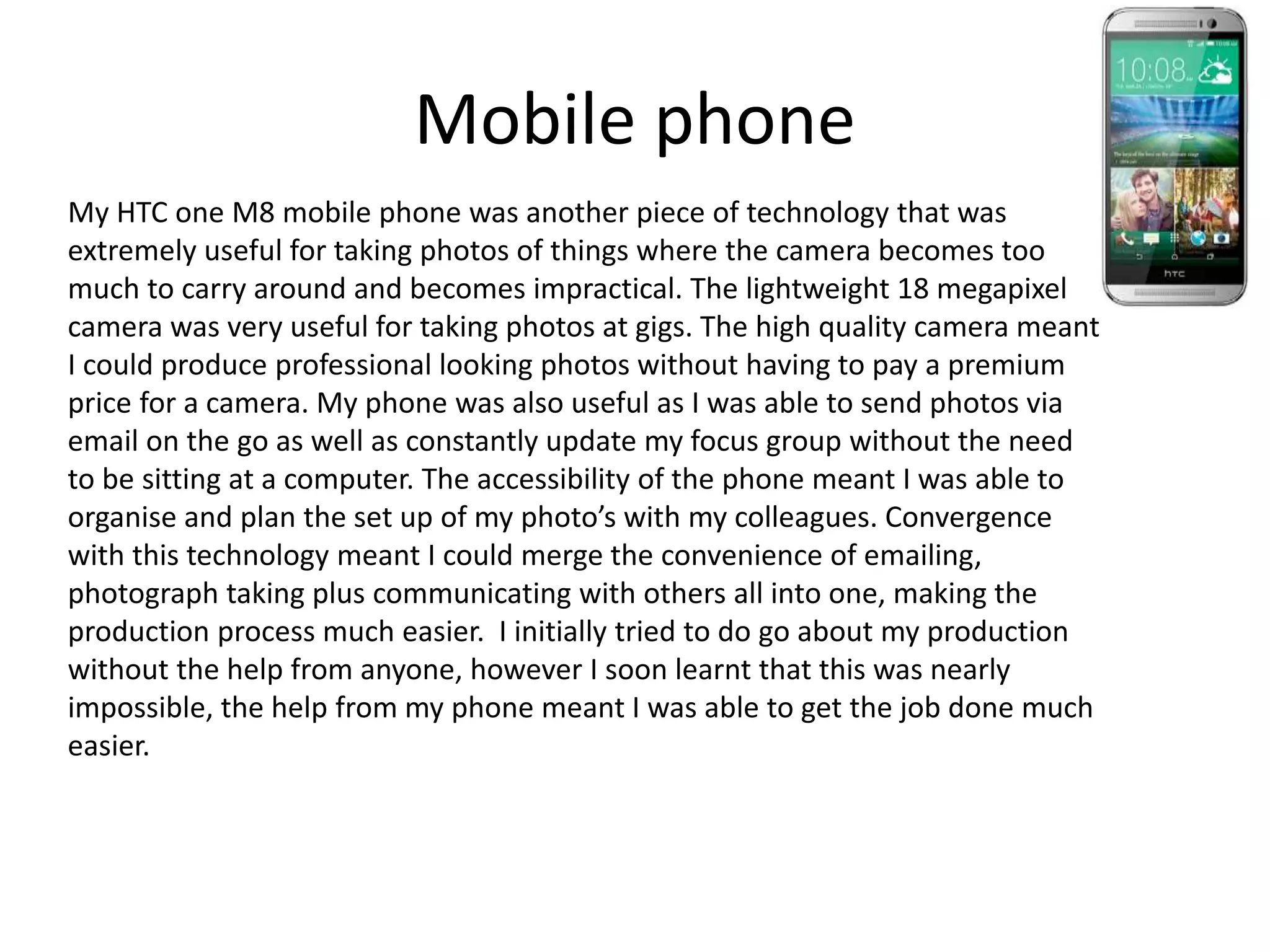 Mobile phone
My HTC one M8 mobile phone was another piece of technology that was
extremely useful for taking photos of things where the camera becomes too
much to carry around and becomes impractical. The lightweight 18 megapixel
camera was very useful for taking photos at gigs. The high quality camera meant
I could produce professional looking photos without having to pay a premium
price for a camera. My phone was also useful as I was able to send photos via
email on the go as well as constantly update my focus group without the need
to be sitting at a computer. The accessibility of the phone meant I was able to
organise and plan the set up of my photo’s with my colleagues. Convergence
with this technology meant I could merge the convenience of emailing,
photograph taking plus communicating with others all into one, making the
production process much easier. I initially tried to do go about my production
without the help from anyone, however I soon learnt that this was nearly
impossible, the help from my phone meant I was able to get the job done much
easier.
 
