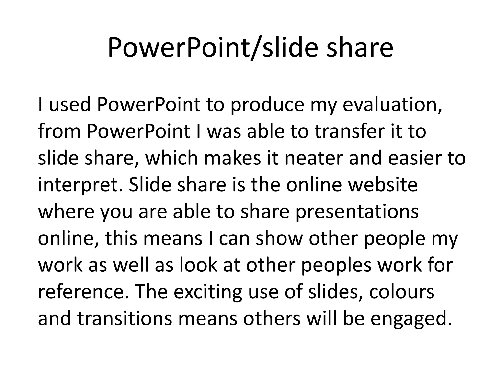 PowerPoint/slide share
I used PowerPoint to produce my evaluation,
from PowerPoint I was able to transfer it to
slide share, which makes it neater and easier to
interpret. Slide share is the online website
where you are able to share presentations
online, this means I can show other people my
work as well as look at other peoples work for
reference. The exciting use of slides, colours
and transitions means others will be engaged.
 
