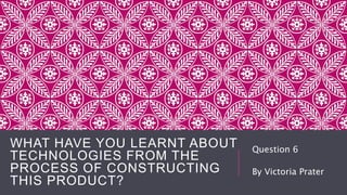 WHAT HAVE YOU LEARNT ABOUT
TECHNOLOGIES FROM THE
PROCESS OF CONSTRUCTING
THIS PRODUCT?
Question 6
By Victoria Prater
 