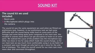 The sound kit we used
included:
 Boom pole
 A Microphone which plugs into
the camera
SOUND KIT
The sound kit was the same equipment we used when we filmed our
preliminary task, however, in our preliminary task we had some
difficultly with the sound being really loud on some parts of the
footage and some being quite quiet compared to the main task, this
resulted in uneven noise which can get disruptive to listen to at some
parts. We realised the cause of the problem was the microphone was
ether too close or too far away which made the sound change, so for
our main task we was much more comfortable using it as we held it at
a constant spot even though we only had to use it once for the only
line of dialogue. This made the overall sound for our main task much
more clear and consistent throughout.
 