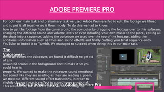 For both our main task and preliminary task we used Adobe Premiere Pro to edit the footage we filmed
and to put it all together so it flows nicely. To do this we had to know:
how to get the footage from the camera onto the computer by dragging the footage over to this software,
changing the different sound and volume levels or even including your own music to the piece, editing all
the shots into a sequence, adding the voiceover we used over the top of the footage, adding the
additional information such as titles and sound effects and finally putting your final sequence onto
YouTube to imbed it to Tumblr. We managed to succeed when doing this in our main task.
ADOBE PREMIERE PRO
The
Voiceover-When we edited the voiceover, we found it difficult to get rid
of any
unwanted sound in the background and to make it so you
could hear it
properly. We wanted to make the voiceover sound emotional
but sound like they are reading as they are reading a poem,
we tried out different sound effect transitions, in order to
slightly change the voice effect to sound more emotional.
This resulted in, the accurate piece we was looking for.This is the voice over in Adobe Premiere Pro
 