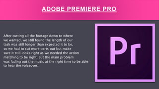 After cutting all the footage down to where
we wanted, we still found the length of our
task was still longer than expected it to be,
so we had to cut more parts out but make
sure it still looks right as we needed the action
matching to be right. But the main problem
was fading out the music at the right time to be able
to hear the voiceover.
ADOBE PREMIERE PRO
 
