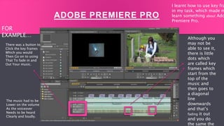 FOR EXAMPLE…
ADOBE PREMIERE PRO
Although you
may not be
able to see it,
there is little
dots which
are called key
frames which
start from the
top of the
music and
then goes to
a diagonal
line
downwards
and that’s
fading it out
and you do
the same the
There was a button to
Click the key frames
Which you would
Then Go on to using
That To fade in and
Out Your music.
The music had to be
Lower on the volume
As the voiceover
Needs to be heard
Clearly and loudly.
FOR
EXAMPLE…
I learnt how to use key fra
in my task, which made m
learn something about Ado
Premiere Pro.
 