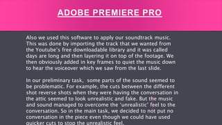 ADOBE PREMIERE PRO
Also we used this software to apply our soundtrack music.
This was done by importing the track that we wanted from
the Youtube’s free downloadable library and it was called
days are long and then layering it on top of the footage. We
then obviously added in key frames to quiet the music down
to hear the voiceover which we saw from the last slide.
In our preliminary task, some parts of the sound seemed to
be problematic. For example, the cuts between the different
shot reverse shots when they were having the conversation in
the attic seemed to look unrealistic and fake. But the music
and sound managed to overcome the ‘unrealistic’ feel to the
conversation. So in the main task, we decided to not put no
conversation in the piece even though we could have used
quicker cuts to stop the unrealistic feel.
 
