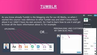 As you know already Tumblr is the blogging site for our AS Media, so when I
started this course I was oblivious to what Tumblr was and didn’t know much
about it as I didn’t have my own account. So I had to learn how to use it and get
to know all the basic information about it. For example:
TUMBLR
UPLOADING…
OR…
PERSONALISING AND CUSTOMISING
MY OWN BLOG PAGE.
 