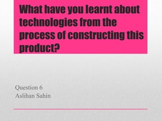 What have you learnt about
technologies from the
process of constructing this
product?
Question 6
Aslihan Sahin
 