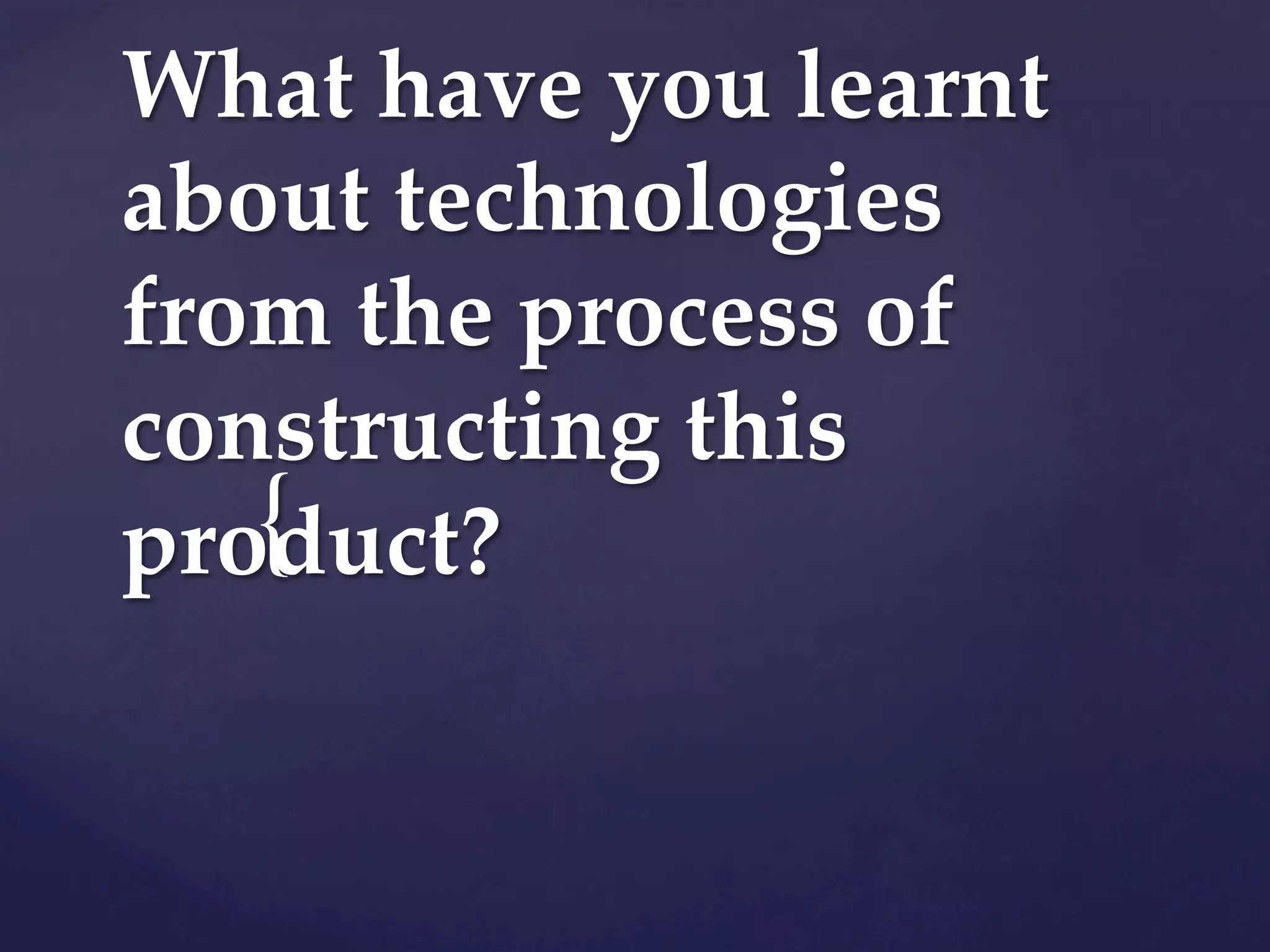 {
What have you learnt
about technologies
from the process of
constructing this
product?
