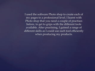 I used the software Photo shop to create each of
my pages to a professional level. I learnt with
Photo shop that you need a couple of practises
before, to get to grips with the different tools
available. After practising, I gained a range of
different skills as I could use each tool efficiently
when producing my products.