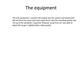 The equipment
The only equipment I used for this project was the camera and tripod and I
did not have any issues with them apart from I feel the recording quality was
not up to the standards I expected. However using final cut I was able to
adjust this to get a slightly better video quality.