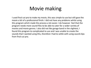 Movie making
I used final cut pro to make my movie, this was simple to use but still gave the
movie a bit of a professional finish. I did not have any problems whilst using
this program which made the process a lot easier. I do however feel that the
program needs more sound files to be able to cater for a wider variety of
movies and movie genres. I also did not like garage band in the slightest, I
found this program to complicated to use and I was unable to create the
sounds that I wanted using this, therefore I had to settle with using sound clips
from final cut pro.