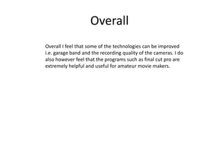 Overall
Overall I feel that some of the technologies can be improved
i.e. garage band and the recording quality of the cameras. I do
also however feel that the programs such as final cut pro are
extremely helpful and useful for amateur movie makers.