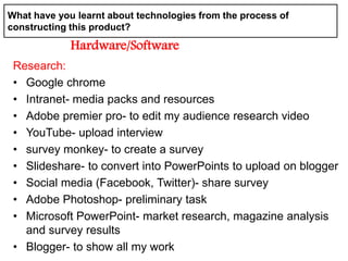 Research:
• Google chrome
• Intranet- media packs and resources
• Adobe premier pro- to edit my audience research video
• YouTube- upload interview
• survey monkey- to create a survey
• Slideshare- to convert into PowerPoints to upload on blogger
• Social media (Facebook, Twitter)- share survey
• Adobe Photoshop- preliminary task
• Microsoft PowerPoint- market research, magazine analysis
and survey results
• Blogger- to show all my work
What have you learnt about technologies from the process of
constructing this product?
Hardware/Software
 