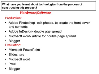 Production:
• Adobe Photoshop- edit photos, to create the front cover
and contents
• Adobe InDesign- double age spread
• Microsoft word- article for double page spread
• Blogger
What have you learnt about technologies from the process of
constructing this product?
Hardware/Software
Evaluation:
• Microsoft PowerPoint
• Slideshare
• Microsoft word
• Prezi
• Blogger
 