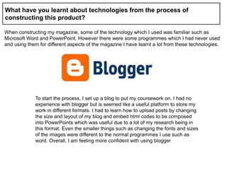 What have you learnt about technologies from the process of
constructing this product?
When constructing my magazine, some of the technology which I used was familiar such as
Microsoft Word and PowerPoint. However there were some programmes which I had never used
and using them for different aspects of the magazine I have learnt a lot from these technologies.
To start the process, I set up a blog to put my coursework on. I had no
experience with blogger but is seemed like a useful platform to store my
work in different formats. I had to learn how to upload posts by changing
the size and layout of my blog and embed html codes to be composed
into PowerPoints which was useful due to a lot of my research being in
this format. Even the smaller things such as changing the fonts and sizes
of the images were different to the normal programmes I use such as
word. Overall, I am feeling more confident with using blogger
 