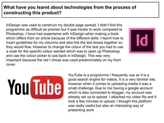 What have you learnt about technologies from the process of
constructing this product?
InDesign was used to construct my double page spread. I didn’t find this
programme as difficult as premier but it was harder to work compared to
Photoshop. I have had experience with InDesign when making a book
which differs from an article because of the different skills. I learnt how to
insert guidelines for my columns and also link the text boxes together so
they would flow. However to change the colour of the text you had to use
a code for the specific colour wanted which was to open up Photoshop
and use the colour picker to use back in InDesign. This way very
important because the red I chose was used predominately on my front
cover.
YouTube is a programme I frequently use as it is a
good search engine for videos. It is a very familiar site,
however when it comes to uploading media it was a
small challenge. Due to me having a google account
which is also connected to blogger, my account was
already set up to upload. I attached my video file and it
took a few minutes to upload. I thought this platform
was really useful but also an interesting way of
presenting work
 
