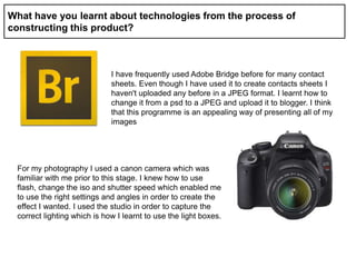 What have you learnt about technologies from the process of
constructing this product?
I have frequently used Adobe Bridge before for many contact
sheets. Even though I have used it to create contacts sheets I
haven't uploaded any before in a JPEG format. I learnt how to
change it from a psd to a JPEG and upload it to blogger. I think
that this programme is an appealing way of presenting all of my
images
For my photography I used a canon camera which was
familiar with me prior to this stage. I knew how to use
flash, change the iso and shutter speed which enabled me
to use the right settings and angles in order to create the
effect I wanted. I used the studio in order to capture the
correct lighting which is how I learnt to use the light boxes.
 
