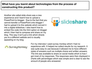What have you learnt about technologies from the process of
constructing this product?
Another site called slide share was a new
experience and I learnt how to upload a
PowerPoint to blogger. Due to the fact that you
cannot transfer a PowerPoint onto blogger I
had to upload it to this website which convert it
into a digital slideshow. I also learnt how to
embed the code into the html option on blogger
which I then had to compose and share on my
blog. This way it isn't just a link which directs
you to a different website and is visually
appealing on my blog
For my interview I used survey monkey which I had no
experience with. It helped me collect results for my research. It
was quite easy to use because it allowed me to have different
styles of answers such as multiple choice and written answers.
The link was available to share on social media which is how I
got most of my responses. The responses were then displayed in
charts with percentages which was simple and is clear to see the
amount of people who answered.
 