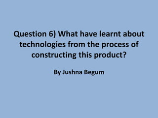 Question 6) What have learnt about
technologies from the process of
constructing this product?
By Jushna Begum
 