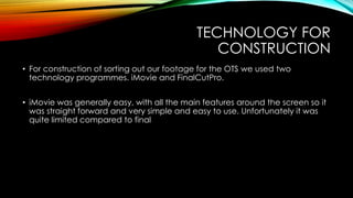 TECHNOLOGY FOR
CONSTRUCTION
• For construction of sorting out our footage for the OTS we used two
technology programmes. iMovie and FinalCutPro.
• iMovie was generally easy, with all the main features around the screen so it
was straight forward and very simple and easy to use. Unfortunately it was
quite limited compared to final
 